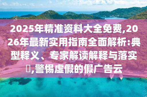 2025年精準資料大全免費,2026年最新實用指南全面解析:典型釋義、專家解讀解釋與落實?,警惕虛假的假廣告云