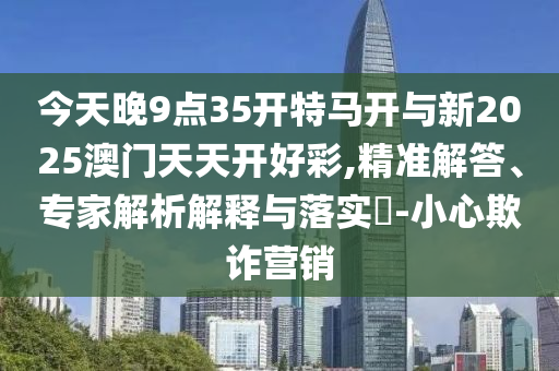 今天晚9點(diǎn)35開特馬開與新2025澳門天天開好彩,精準(zhǔn)解答、專家解析解釋與落實(shí)?-小心欺詐營銷