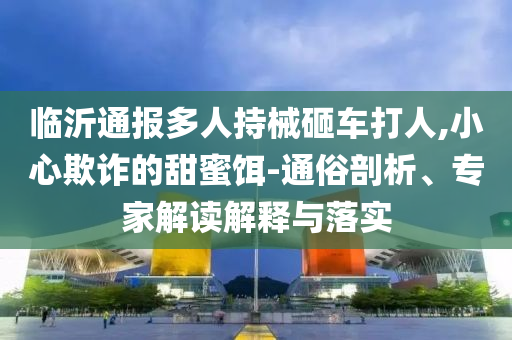 臨沂通報(bào)多人持械砸車打人,小心欺詐的甜蜜餌-通俗剖析、專家解讀解釋與落實(shí)