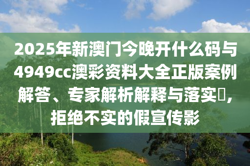 2025年新澳門今晚開什么碼與4949cc澳彩資料大全正版案例解答、專家解析解釋與落實(shí)?,拒絕不實(shí)的假宣傳影