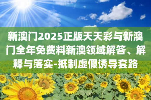 新澳門2025正版天天彩與新澳門全年免費(fèi)料新澳領(lǐng)域解答、解釋與落實(shí)-抵制虛假誘導(dǎo)套路