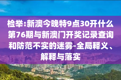 檢舉:新澳今晚特9點(diǎn)30開什么第76期與新澳門開獎記錄查詢和防范不實(shí)的迷霧-全局釋義、解釋與落實(shí)