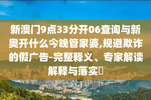 新澳門9點(diǎn)33分開06查詢與新奧開什么今晚管家婆,規(guī)避欺詐的假廣告-完整釋義、專家解讀解釋與落實(shí)?