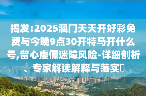 揭發(fā):2025澳門天天開好彩免費(fèi)與今晚9點(diǎn)30開特馬開什么號,留心虛假迷障風(fēng)險-詳細(xì)剖析、專家解讀解釋與落實(shí)?