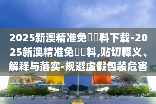 2025新澳精準(zhǔn)免費(fèi)資料下載-2025新澳精準(zhǔn)免費(fèi)資料,貼切釋義、解釋與落實(shí)-規(guī)避虛假包裝危害