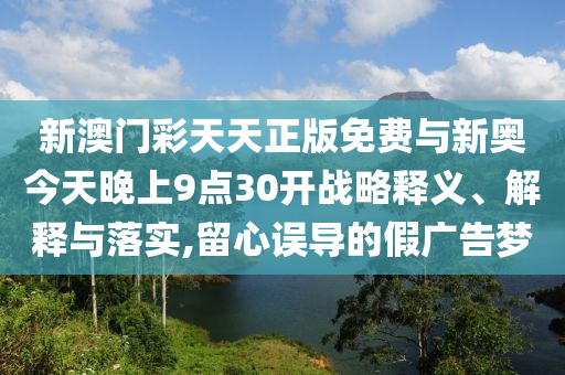新澳門彩天天正版免費(fèi)與新奧今天晚上9點(diǎn)30開戰(zhàn)略釋義、解釋與落實(shí),留心誤導(dǎo)的假廣告夢