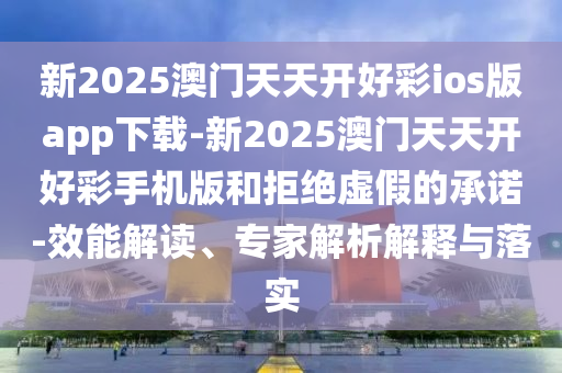 新2025澳門天天開好彩ios版app下載-新2025澳門天天開好彩手機版和拒絕虛假的承諾-效能解讀、專家解析解釋與落實