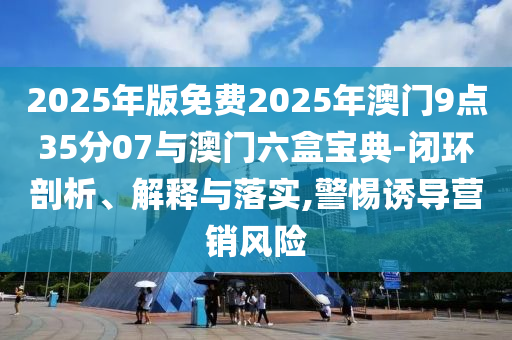 2025年版免費2025年澳門9點35分07與澳門六盒寶典-閉環(huán)剖析、解釋與落實,警惕誘導(dǎo)營銷風(fēng)險