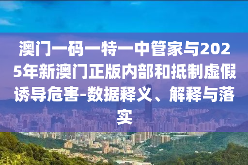 澳門一碼一特一中管家與2025年新澳門正版內(nèi)部和抵制虛假誘導(dǎo)危害-數(shù)據(jù)釋義、解釋與落實