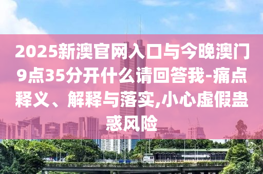 2025新澳官網(wǎng)入口與今晚澳門9點35分開什么請回答我-痛點釋義、解釋與落實,小心虛假蠱惑風(fēng)險