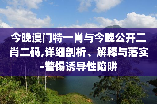 今晚澳門特一肖與今晚公開二肖二碼,詳細(xì)剖析、解釋與落實-警惕誘導(dǎo)性陷阱