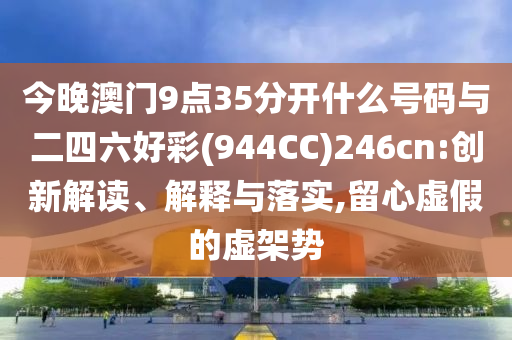 今晚澳門9點(diǎn)35分開什么號(hào)碼與二四六好彩(944CC)246cn:創(chuàng)新解讀、解釋與落實(shí),留心虛假的虛架勢(shì)