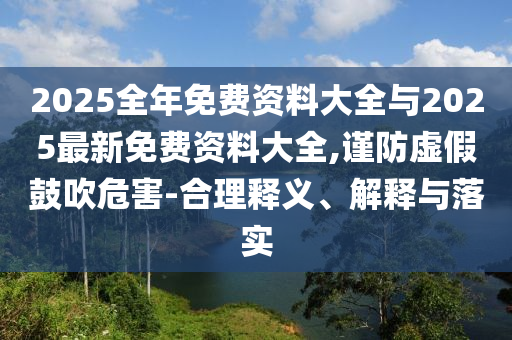2025全年免費(fèi)資料大全與2025最新免費(fèi)資料大全,謹(jǐn)防虛假鼓吹危害-合理釋義、解釋與落實(shí)