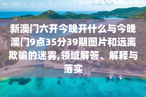 新澳門六開今晚開什么與今晚澳門9點35分39期圖片和遠(yuǎn)離欺騙的迷霧,領(lǐng)域解答、解釋與落實