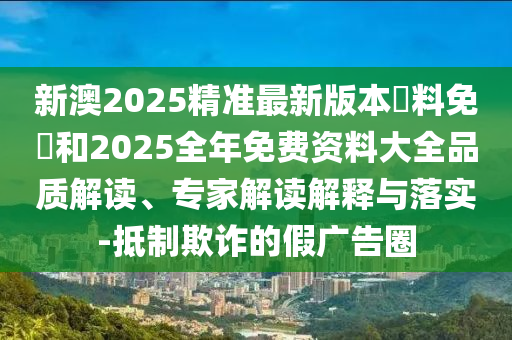 新澳2025精準(zhǔn)最新版本資料免費(fèi)和2025全年免費(fèi)資料大全品質(zhì)解讀、專家解讀解釋與落實(shí)-抵制欺詐的假廣告圈