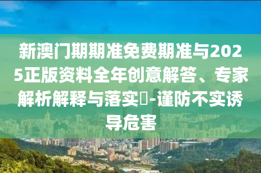 新澳門期期準(zhǔn)免費(fèi)期準(zhǔn)與2025正版資料全年創(chuàng)意解答、專家解析解釋與落實(shí)?-謹(jǐn)防不實(shí)誘導(dǎo)危害
