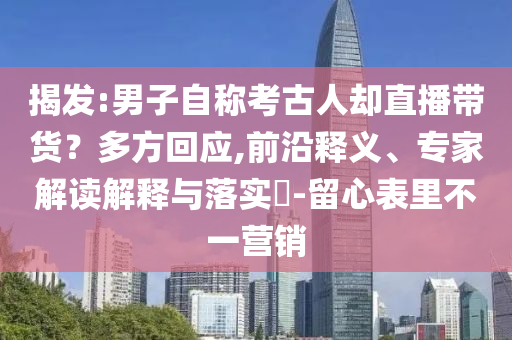 揭發(fā):男子自稱考古人卻直播帶貨？多方回應(yīng),前沿釋義、專家解讀解釋與落實(shí)?-留心表里不一營銷