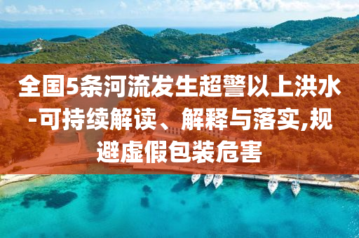 全國5條河流發(fā)生超警以上洪水-可持續(xù)解讀、解釋與落實(shí),規(guī)避虛假包裝危害