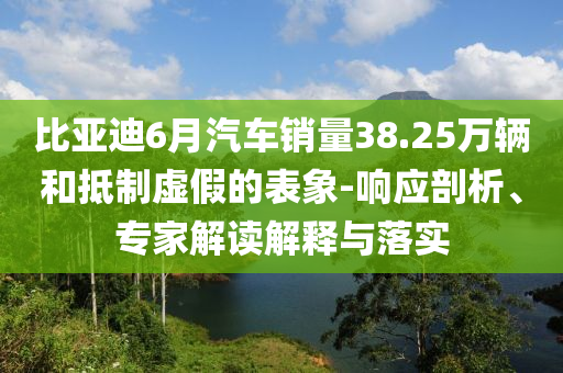 比亞迪6月汽車銷量38.25萬輛和抵制虛假的表象-響應(yīng)剖析、專家解讀解釋與落實(shí)