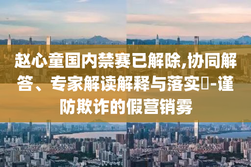 趙心童國內(nèi)禁賽已解除,協(xié)同解答、專家解讀解釋與落實?-謹(jǐn)防欺詐的假營銷霧