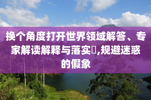 換個(gè)角度打開世界領(lǐng)域解答、專家解讀解釋與落實(shí)?,規(guī)避迷惑的假象