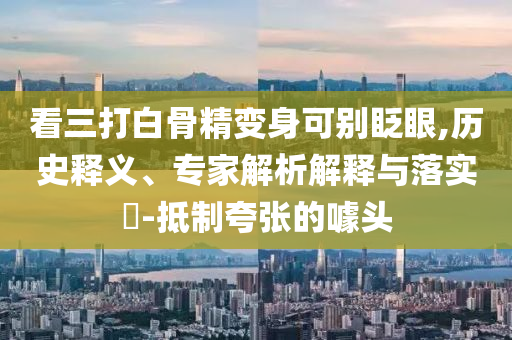 看三打白骨精變身可別眨眼,歷史釋義、專家解析解釋與落實(shí)?-抵制夸張的噱頭