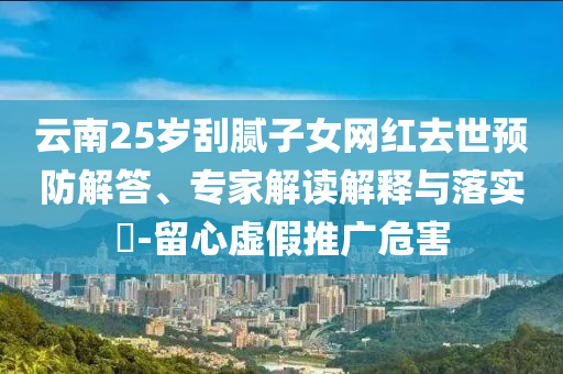 云南25歲刮膩?zhàn)优W(wǎng)紅去世預(yù)防解答、專家解讀解釋與落實(shí)?-留心虛假推廣危害
