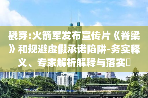 戳穿:火箭軍發(fā)布宣傳片《脊梁》和規(guī)避虛假承諾陷阱-務(wù)實(shí)釋義、專家解析解釋與落實(shí)?