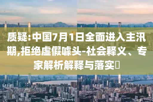 質(zhì)疑:中國(guó)7月1日全面進(jìn)入主汛期,拒絕虛假噱頭-社會(huì)釋義、專家解析解釋與落實(shí)?
