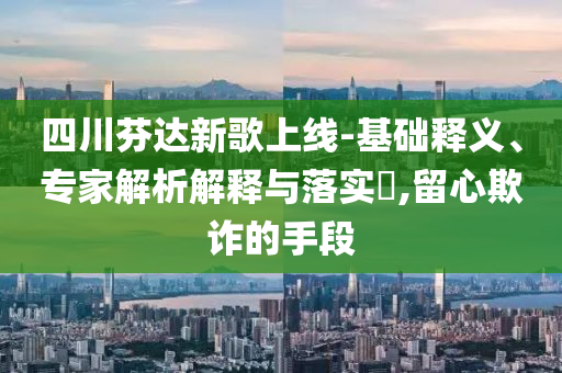 四川芬達(dá)新歌上線-基礎(chǔ)釋義、專家解析解釋與落實(shí)?,留心欺詐的手段