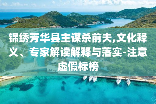 錦繡芳華縣主謀殺前夫,文化釋義、專家解讀解釋與落實(shí)-注意虛假標(biāo)榜