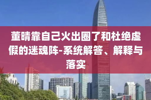 董晴靠自己火出圈了和杜絕虛假的迷魂陣-系統(tǒng)解答、解釋與落實(shí)