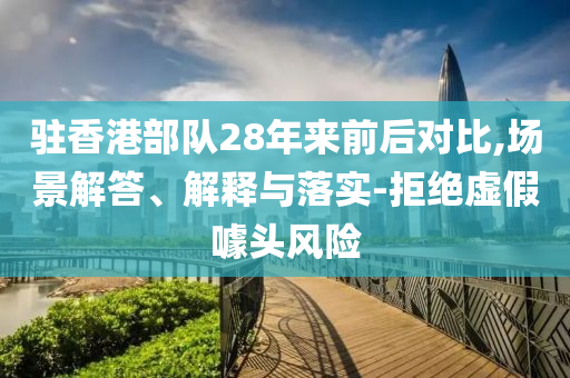 駐香港部隊(duì)28年來前后對比,場景解答、解釋與落實(shí)-拒絕虛假噱頭風(fēng)險(xiǎn)