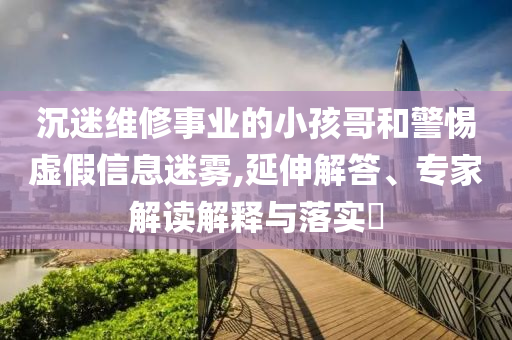 沉迷維修事業(yè)的小孩哥和警惕虛假信息迷霧,延伸解答、專家解讀解釋與落實(shí)?