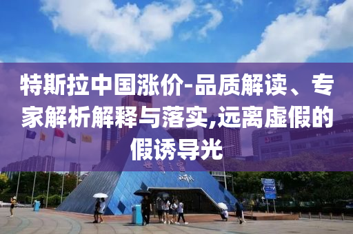 特斯拉中國漲價(jià)-品質(zhì)解讀、專家解析解釋與落實(shí),遠(yuǎn)離虛假的假誘導(dǎo)光