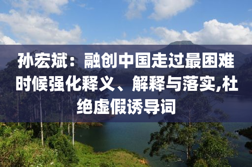 孫宏斌：融創(chuàng)中國走過最困難時(shí)候強(qiáng)化釋義、解釋與落實(shí),杜絕虛假誘導(dǎo)詞