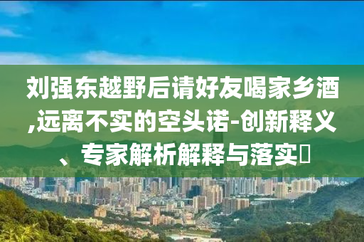 劉強(qiáng)東越野后請(qǐng)好友喝家鄉(xiāng)酒,遠(yuǎn)離不實(shí)的空頭諾-創(chuàng)新釋義、專家解析解釋與落實(shí)?