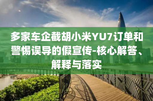多家車企截胡小米YU7訂單和警惕誤導(dǎo)的假宣傳-核心解答、解釋與落實(shí)