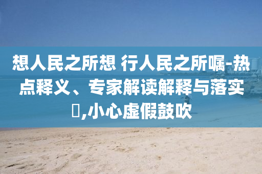 想人民之所想 行人民之所囑-熱點(diǎn)釋義、專家解讀解釋與落實(shí)?,小心虛假鼓吹