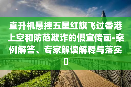 直升機懸掛五星紅旗飛過香港上空和防范欺詐的假宣傳畫-案例解答、專家解讀解釋與落實?