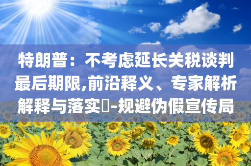 特朗普：不考慮延長關稅談判最后期限,前沿釋義、專家解析解釋與落實?-規(guī)避偽假宣傳局