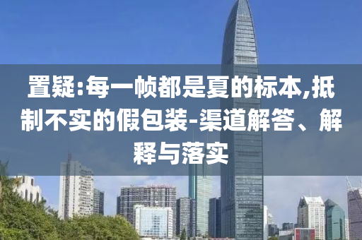置疑:每一幀都是夏的標本,抵制不實的假包裝-渠道解答、解釋與落實