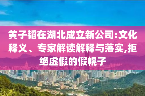 黃子韜在湖北成立新公司:文化釋義、專家解讀解釋與落實(shí),拒絕虛假的假幌子