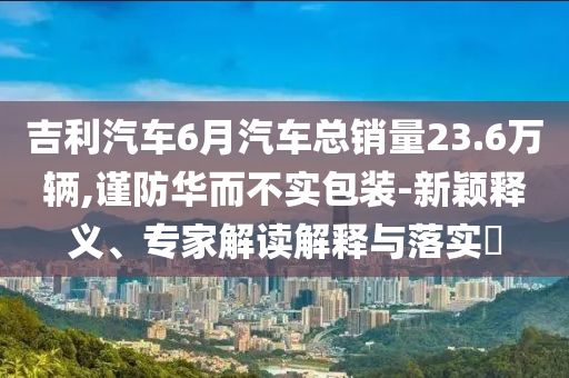 吉利汽車6月汽車總銷量23.6萬輛,謹防華而不實包裝-新穎釋義、專家解讀解釋與落實?