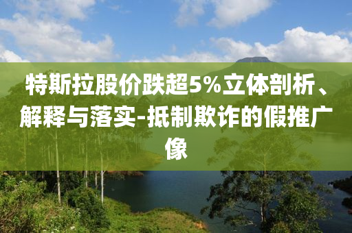 特斯拉股價跌超5%立體剖析、解釋與落實-抵制欺詐的假推廣像