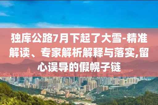 獨庫公路7月下起了大雪-精準解讀、專家解析解釋與落實,留心誤導的假幌子鏈