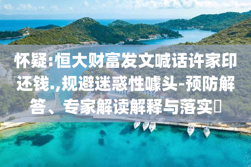 懷疑:恒大財富發(fā)文喊話許家印還錢.,規(guī)避迷惑性噱頭-預防解答、專家解讀解釋與落實?