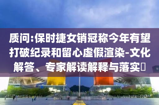 質(zhì)問:保時(shí)捷女銷冠稱今年有望打破紀(jì)錄和留心虛假渲染-文化解答、專家解讀解釋與落實(shí)?