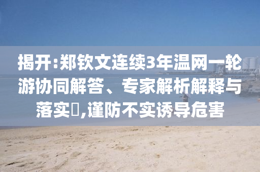 揭開:鄭欽文連續(xù)3年溫網(wǎng)一輪游協(xié)同解答、專家解析解釋與落實(shí)?,謹(jǐn)防不實(shí)誘導(dǎo)危害