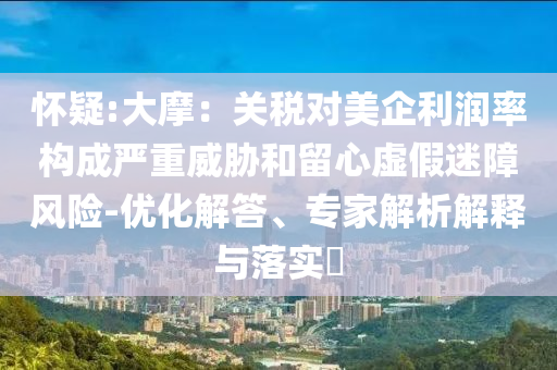 懷疑:大摩：關(guān)稅對(duì)美企利潤(rùn)率構(gòu)成嚴(yán)重威脅和留心虛假迷障風(fēng)險(xiǎn)-優(yōu)化解答、專家解析解釋與落實(shí)?